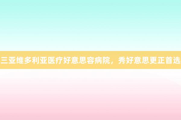 三亚维多利亚医疗好意思容病院，秀好意思更正首选